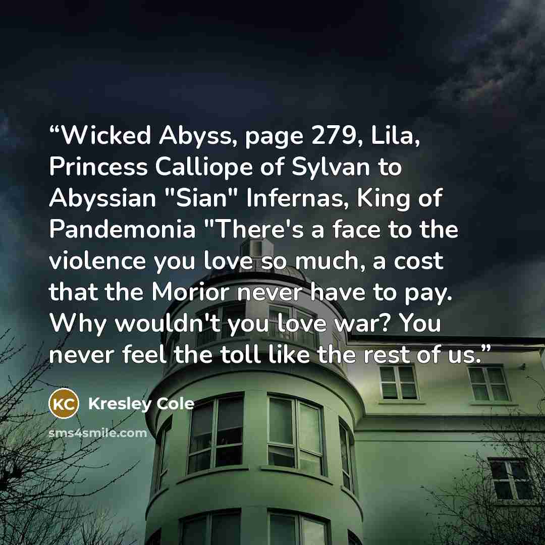 “Wicked Abyss, page 279, Lila, Princess Calliope of Sylvan to Abyssian "Sian" Infernas, King of Pandemonia "There's a face to the violence you love so much, a cost that the Morior never have to pay. Why wouldn't you love war? You never feel the toll like the rest of us.” quote by Kresley Cole