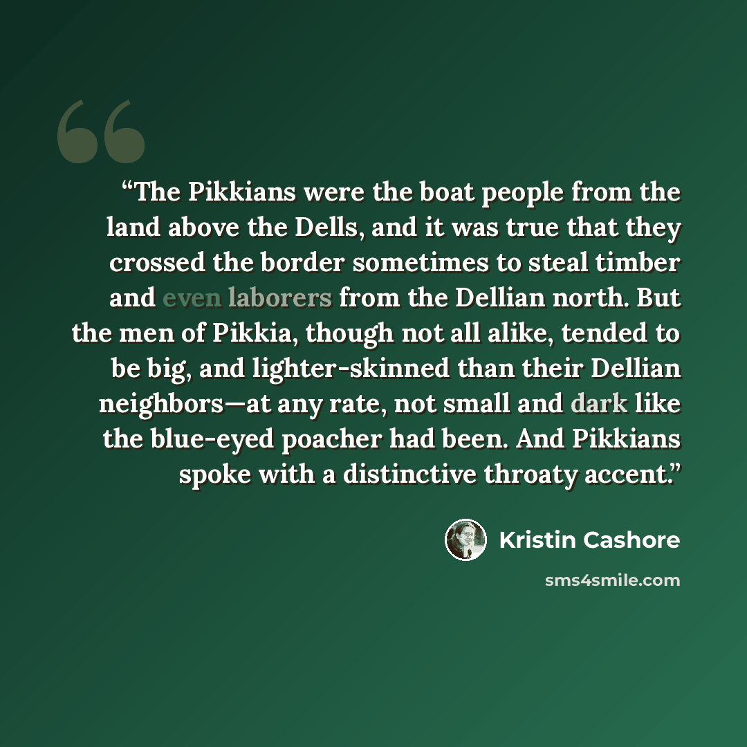 “The Pikkians were the boat people from the land above the Dells, and it was true that they crossed the border sometimes to steal timber and even laborers from the Dellian north. But the men of Pikkia, though not all alike, tended to be big, and lighter-skinned than their Dellian neighbors—at any…” quote by Kristin Cashore