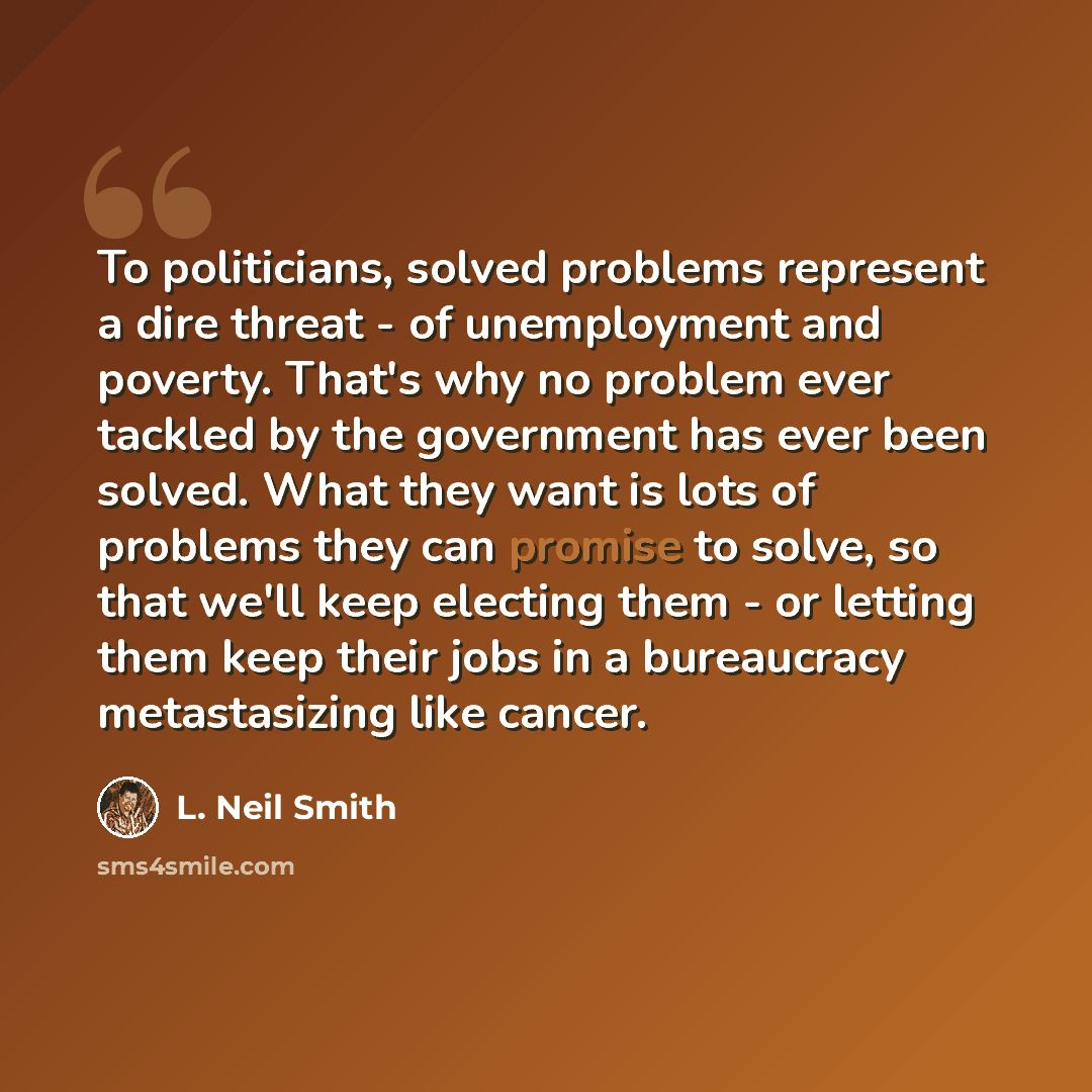 “To politicians, solved problems represent a dire threat - of unemployment and poverty. That's why no problem ever tackled by the government has ever been solved. What they want is lots of problems they can promise to solve, so that we'll keep electing them - or letting them keep their jobs in a…” quote by L. Neil Smith