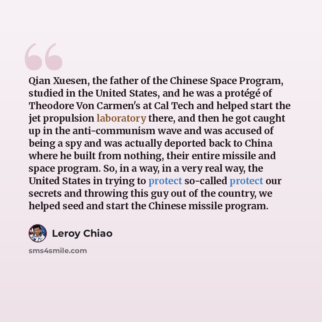 “Qian Xuesen, the father of the Chinese Space Program, studied in the United States, and he was a protégé of Theodore Von Carmen's at Cal Tech and helped start the jet propulsion laboratory there, and then he got caught up in the anti-communism wave and was accused of being a spy and was actually…” quote by Leroy Chiao