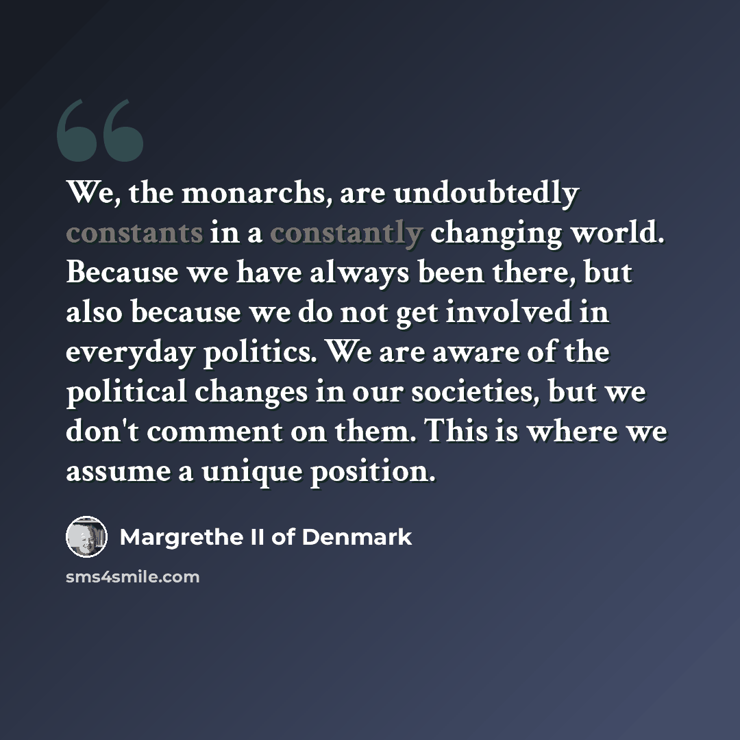 “We, the monarchs, are undoubtedly constants in a constantly changing world. Because we have always been there, but also because we do not get involved in everyday politics. We are aware of the political changes in our societies, but we don't comment on them. This is where we assume a unique…” quote by Margrethe II of Denmark