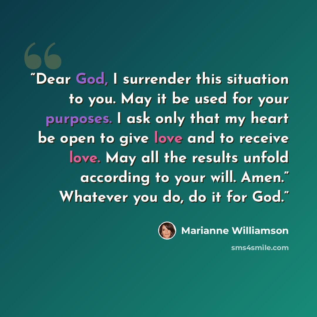 “Dear God, I surrender this situation to you. May it be used for your purposes. I ask only that my heart be open to give love and to receive love. May all the results unfold according to your will. Amen.” Whatever you do, do it for God.” quote by Marianne Williamson