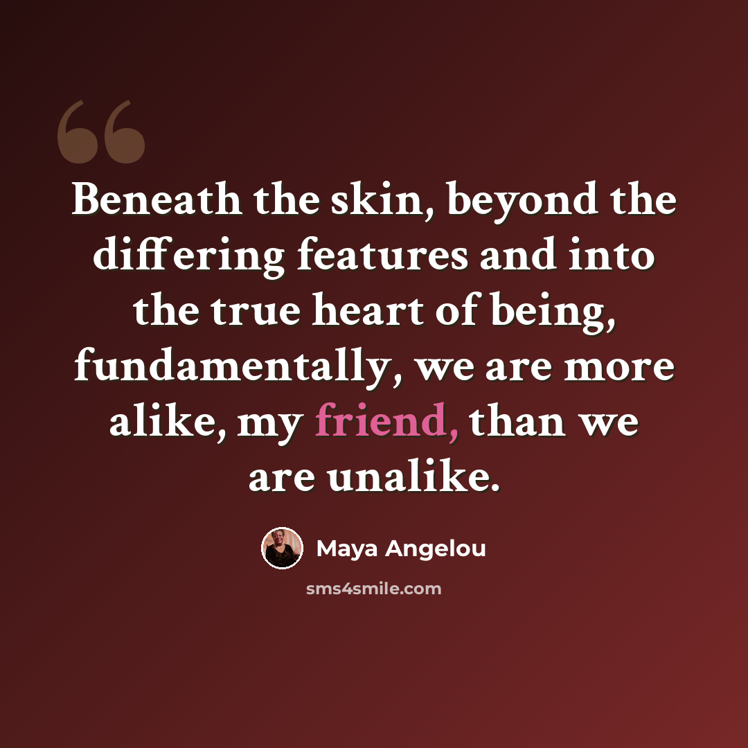 “Beneath the skin, beyond the differing features and into the true heart of being, fundamentally, we are more alike, my friend, than we are unalike.” quote by Maya Angelou