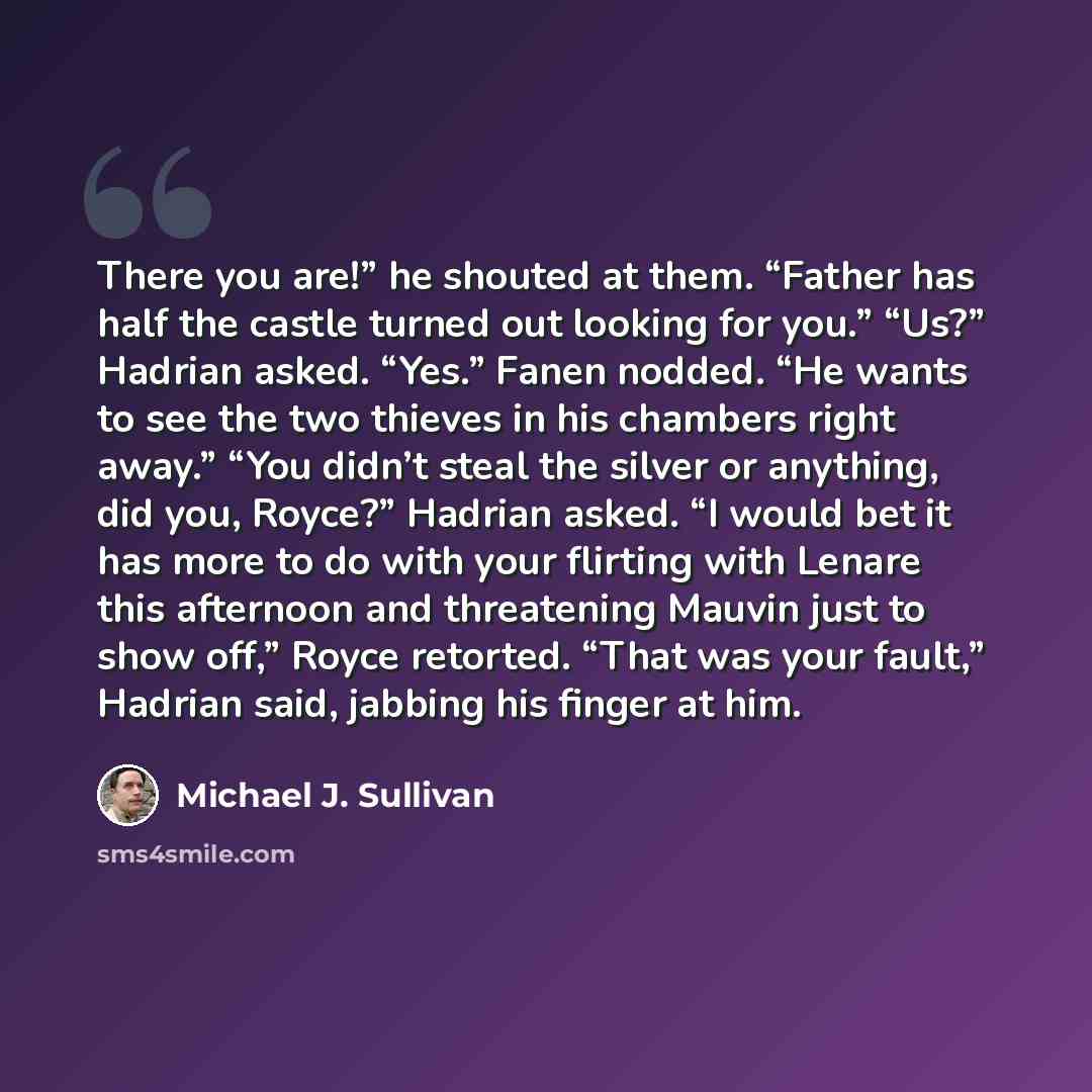 “There you are!” he shouted at them. “Father has half the castle turned out looking for you.” “Us?” Hadrian asked. “Yes.” Fanen nodded. “He wants to see the two thieves in his chambers right away.” “You didn’t steal the silver or anything, did you, Royce?” Hadrian asked. “I would bet it has more to…” quote by Michael J. Sullivan