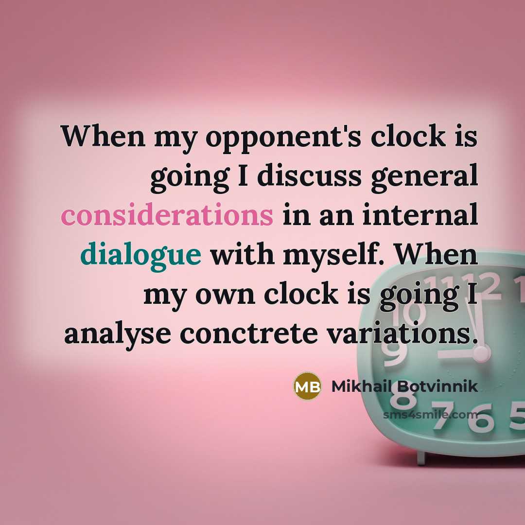 “When my opponent's clock is going I discuss general considerations in an internal dialogue with myself. When my own clock is going I analyse conctrete variations.” quote by Mikhail Botvinnik