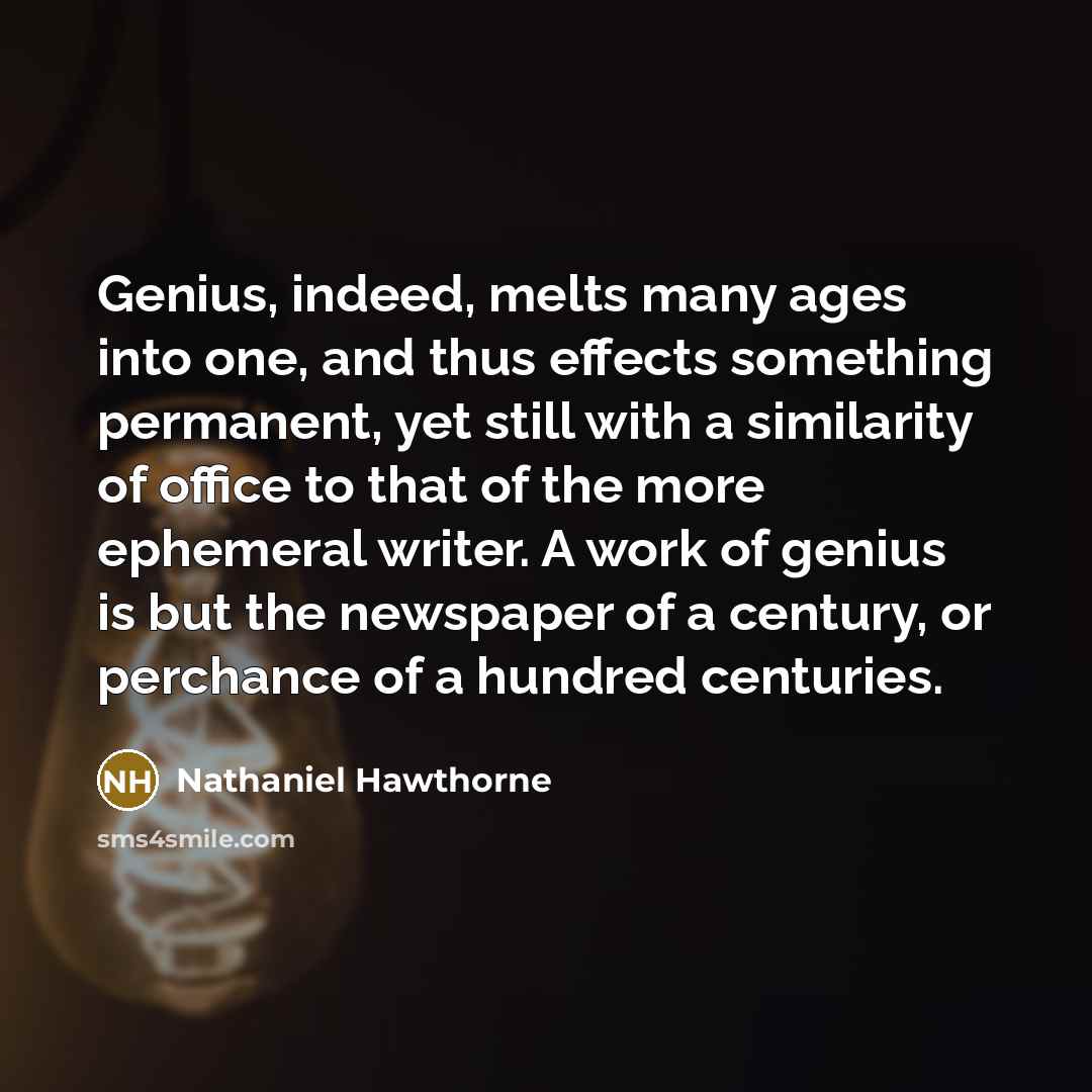 “Genius, indeed, melts many ages into one, and thus effects something permanent, yet still with a similarity of office to that of the more ephemeral writer. A work of genius is but the newspaper of a century, or perchance of a hundred centuries.” quote by Nathaniel Hawthorne