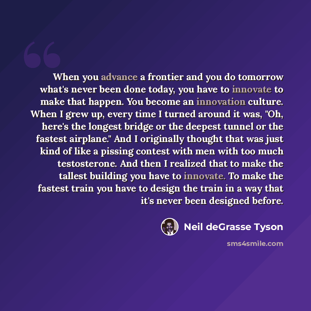 “When you advance a frontier and you do tomorrow what's never been done today, you have to innovate to make that happen. You become an innovation culture. When I grew up, every time I turned around it was, "Oh, here's the longest bridge or the deepest tunnel or the fastest airplane." And I…” quote by Neil deGrasse Tyson