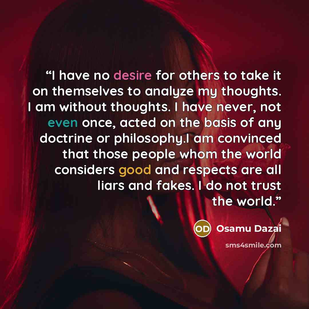 “I have no desire for others to take it on themselves to analyze my thoughts. I am without thoughts. I have never, not even once, acted on the basis of any doctrine or philosophy.I am convinced that those people whom the world considers good and respects are all liars and fakes. I do not trust the…” quote by Osamu Dazai