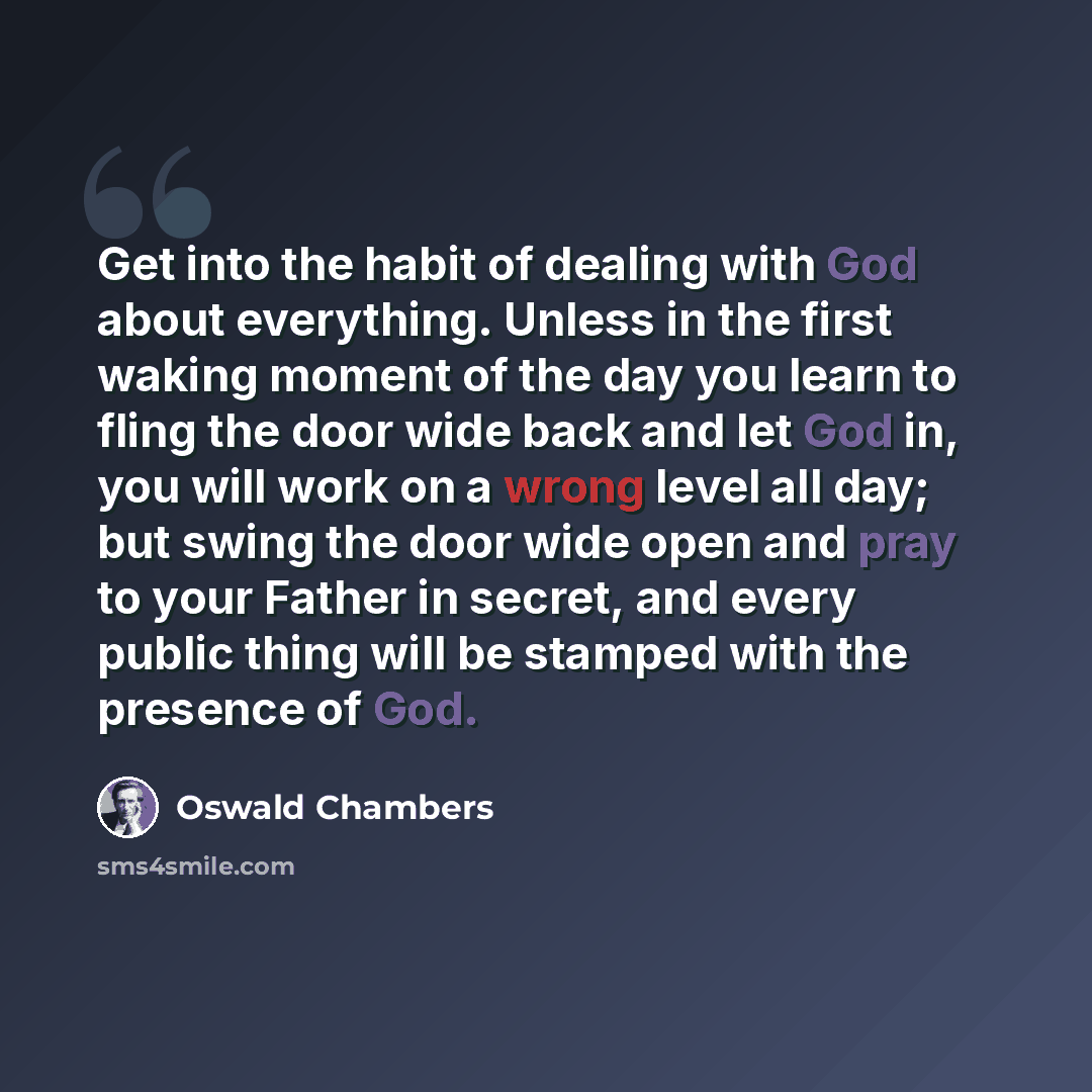 “Get into the habit of dealing with God about everything. Unless in the first waking moment of the day you learn to fling the door wide back and let God in, you will work on a wrong level all day; but swing the door wide open and pray to your Father in secret, and every public thing will be stamped…” quote by Oswald Chambers