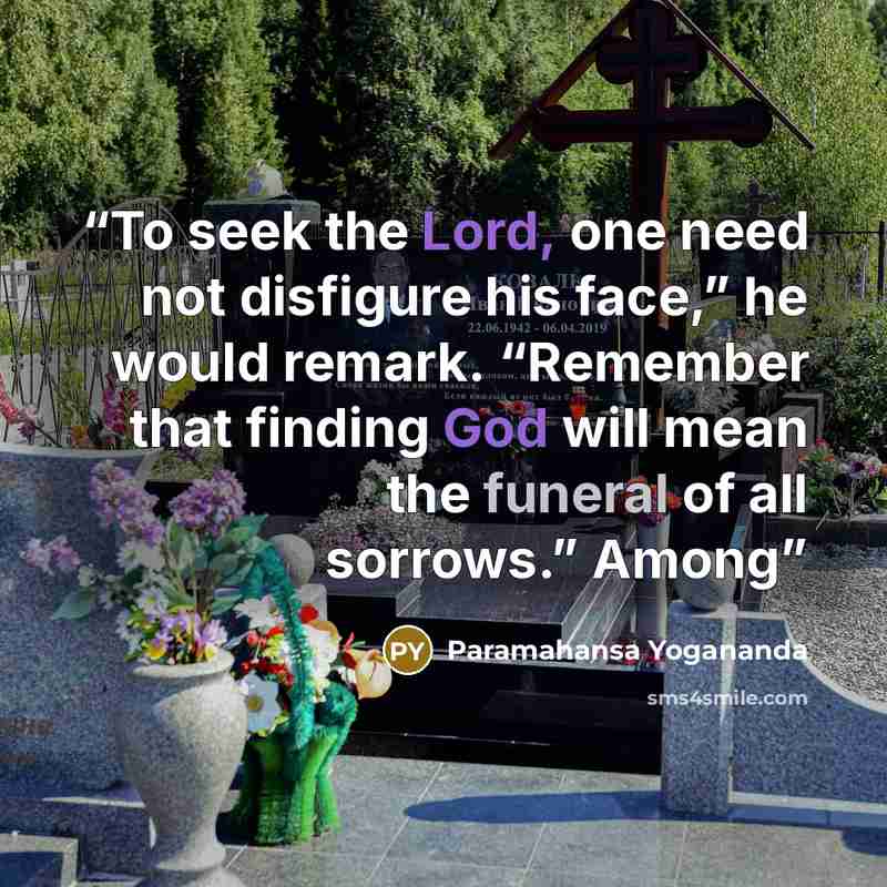 “To seek the Lord, one need not disfigure his face,” he would remark. “Remember that finding God will mean the funeral of all sorrows.” Among” quote by Paramahansa Yogananda