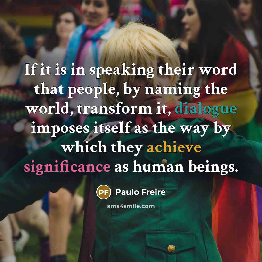 “If it is in speaking their word that people, by naming the world, transform it, dialogue imposes itself as the way by which they achieve significance as human beings.” quote by Paulo Freire