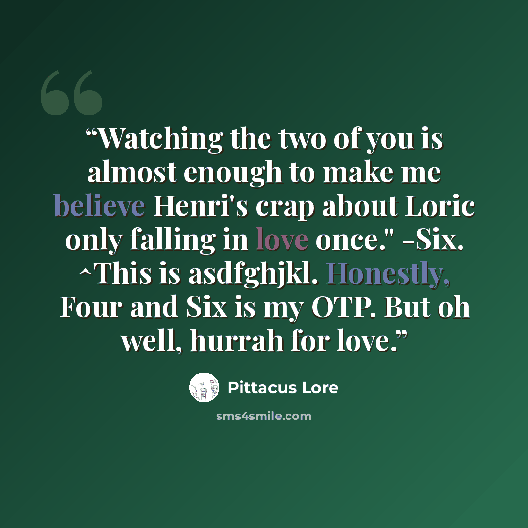 “Watching the two of you is almost enough to make me believe Henri's crap about Loric only falling in love once." -Six. ^This is asdfghjkl. Honestly, Four and Six is my OTP. But oh well, hurrah for love.” quote by Pittacus Lore