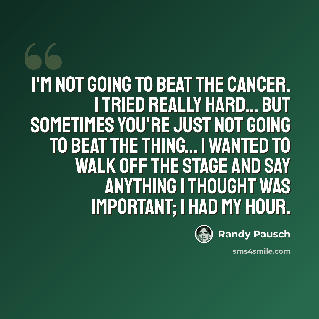 “I'm not going to beat the cancer. I tried really hard... but sometimes you're just not going to beat the thing... I wanted to walk off the stage and say anything I thought was important; I had my hour.” quote by Randy Pausch