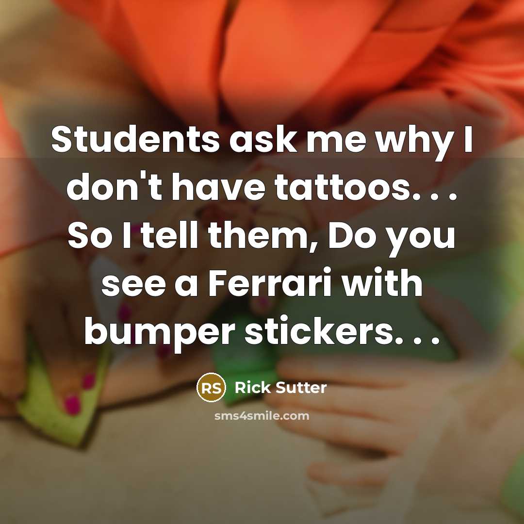 “Students ask me why I don't have tattoos. . . So I tell them, Do you see a Ferrari with bumper stickers. . .” quote by Rick Sutter