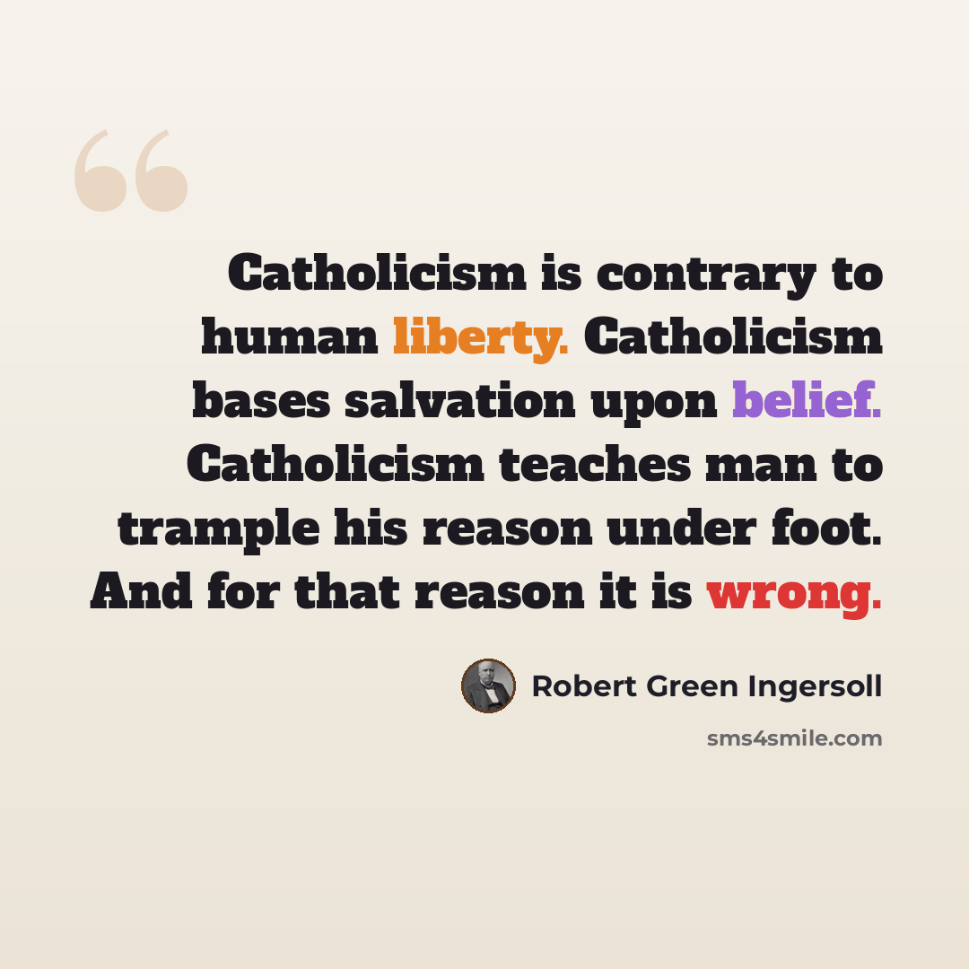 “Catholicism is contrary to human liberty. Catholicism bases salvation upon belief. Catholicism teaches man to trample his reason under foot. And for that reason it is wrong.” quote by Robert Green Ingersoll