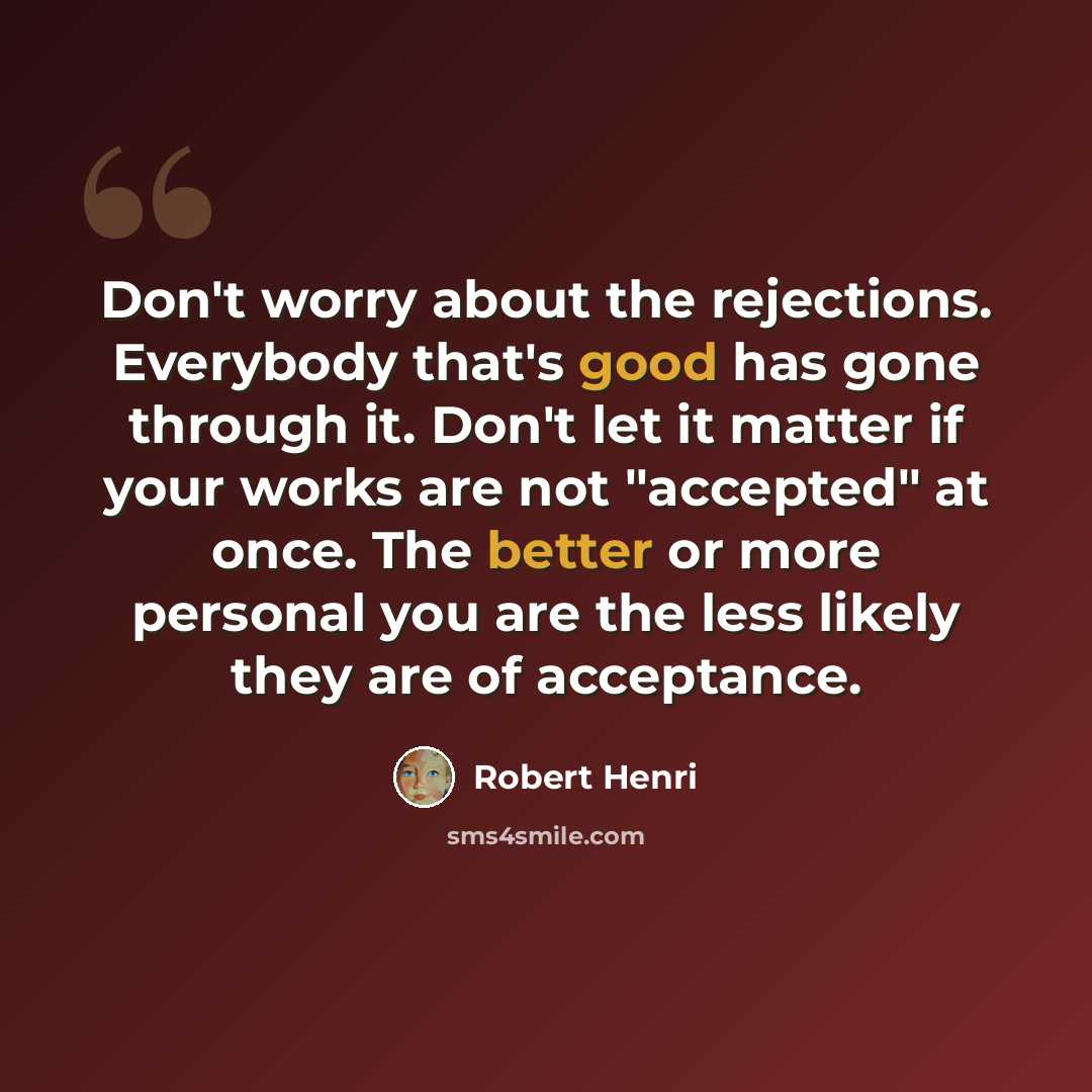 “Don't worry about the rejections. Everybody that's good has gone through it. Don't let it matter if your works are not "accepted" at once. The better or more personal you are the less likely they are of acceptance.” quote by Robert Henri