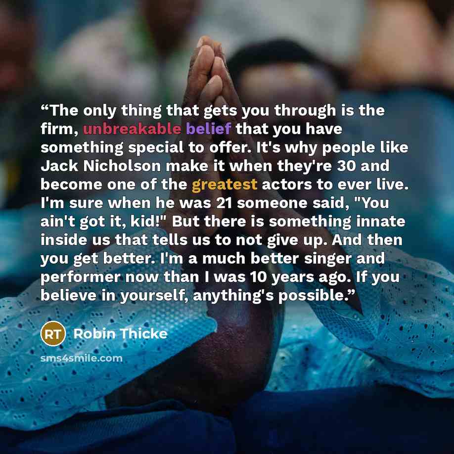 “The only thing that gets you through is the firm, unbreakable belief that you have something special to offer. It's why people like Jack Nicholson make it when they're 30 and become one of the greatest actors to ever live. I'm sure when he was 21 someone said, "You ain't got it, kid!" But there is…” quote by Robin Thicke