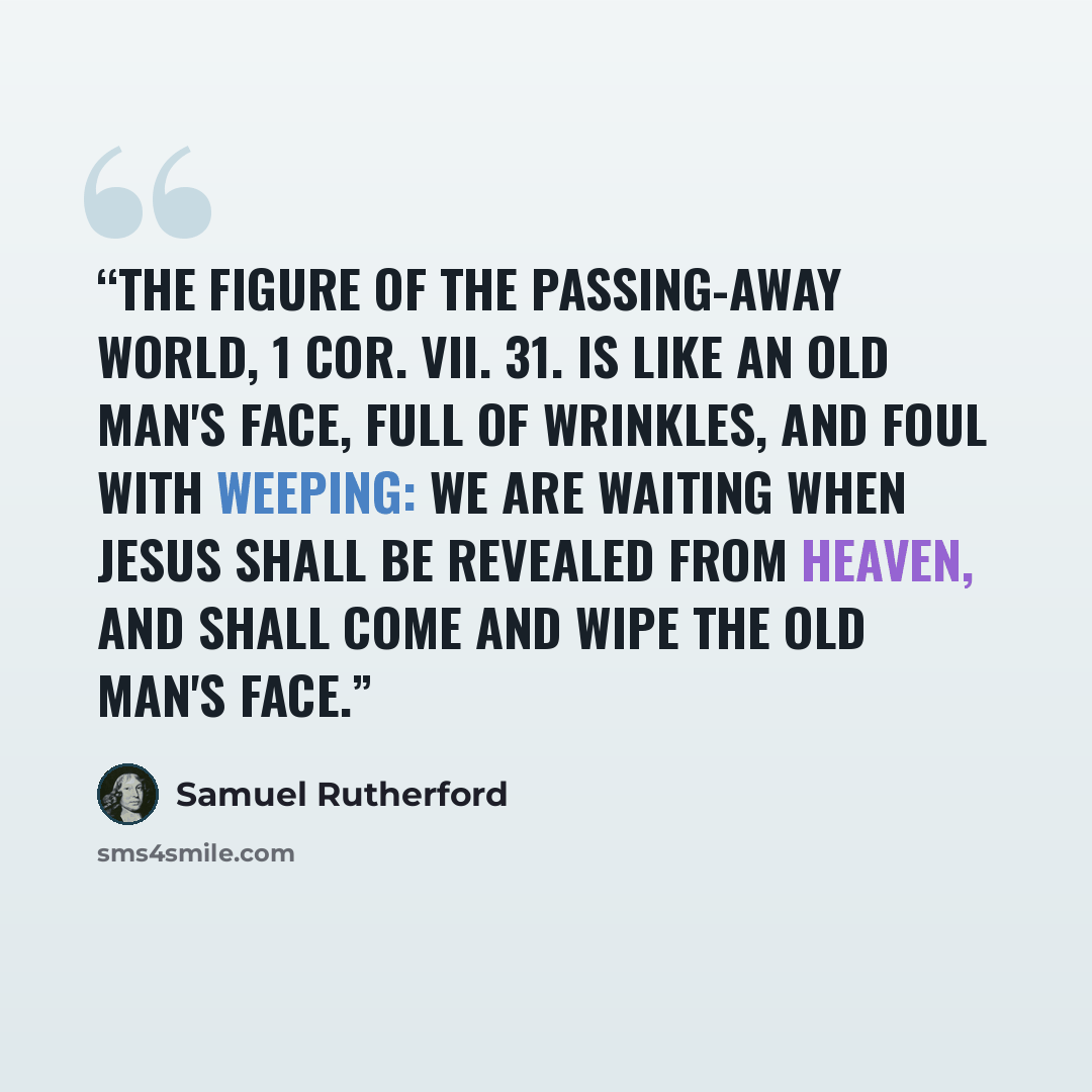 “The figure of the passing-away world, 1 Cor. vii. 31. is like an old man's face, full of wrinkles, and foul with weeping: we are waiting when Jesus shall be revealed from heaven, and shall come and wipe the old man's face.” quote by Samuel Rutherford