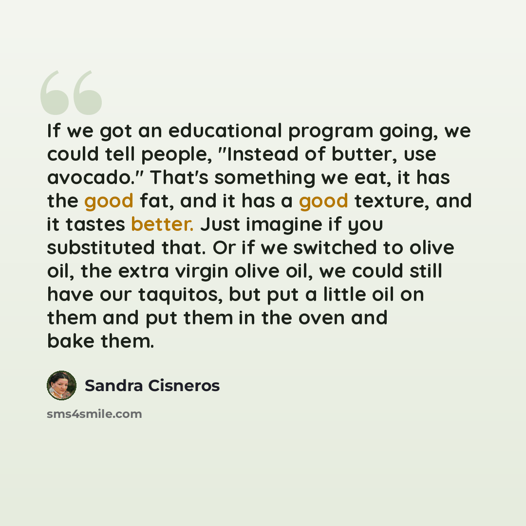 “If we got an educational program going, we could tell people, "Instead of butter, use avocado." That's something we eat, it has the good fat, and it has a good texture, and it tastes better. Just imagine if you substituted that. Or if we switched to olive oil, the extra virgin olive oil, we could…” quote by Sandra Cisneros