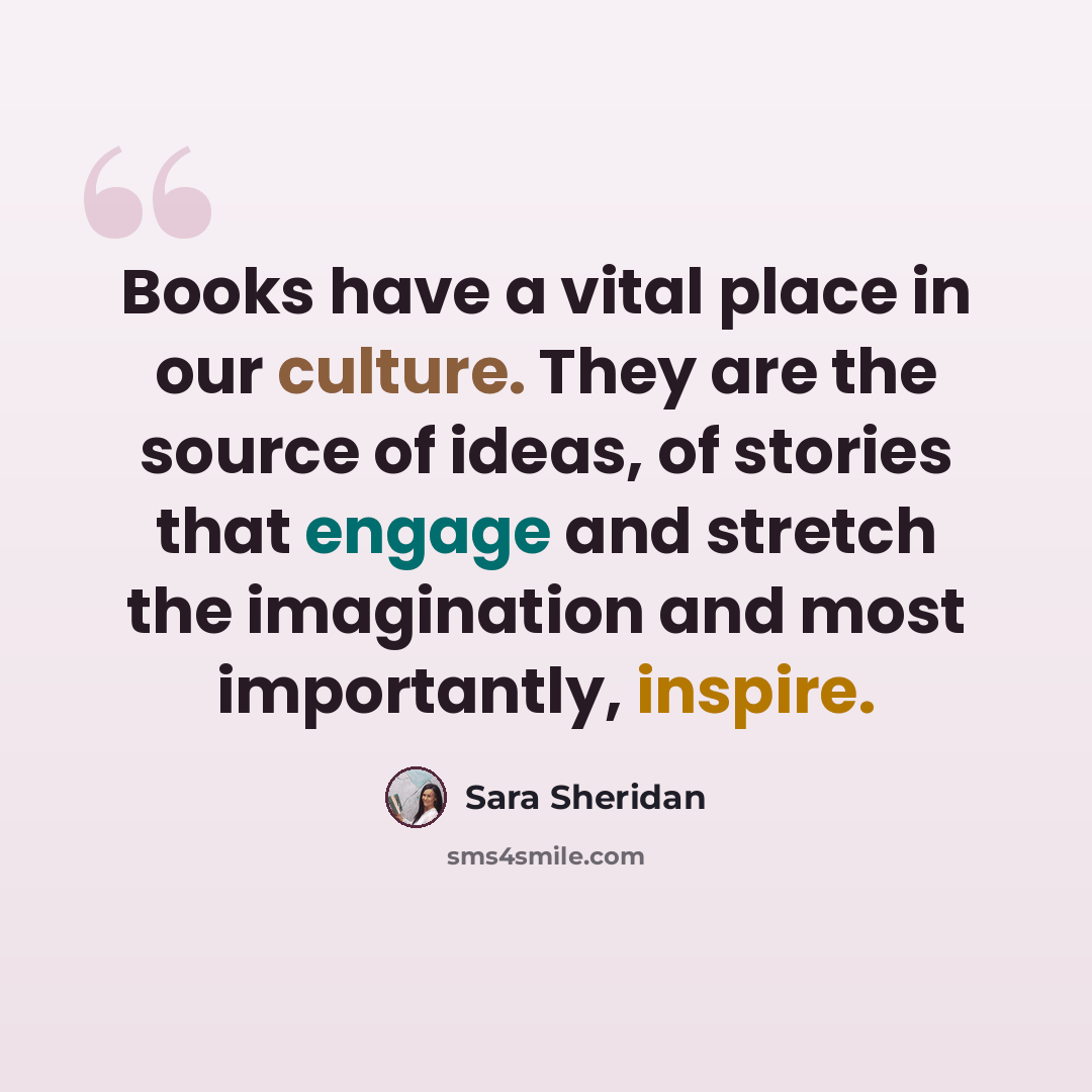 “Books have a vital place in our culture. They are the source of ideas, of stories that engage and stretch the imagination and most importantly, inspire.” quote by Sara Sheridan