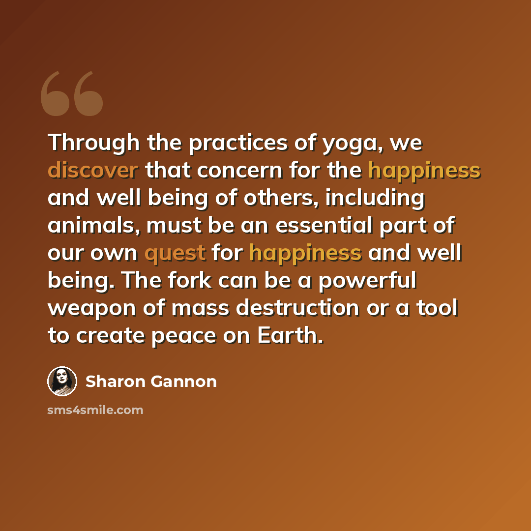 “Through the practices of yoga, we discover that concern for the happiness and well being of others, including animals, must be an essential part of our own quest for happiness and well being. The fork can be a powerful weapon of mass destruction or a tool to create peace on Earth.” quote by Sharon Gannon