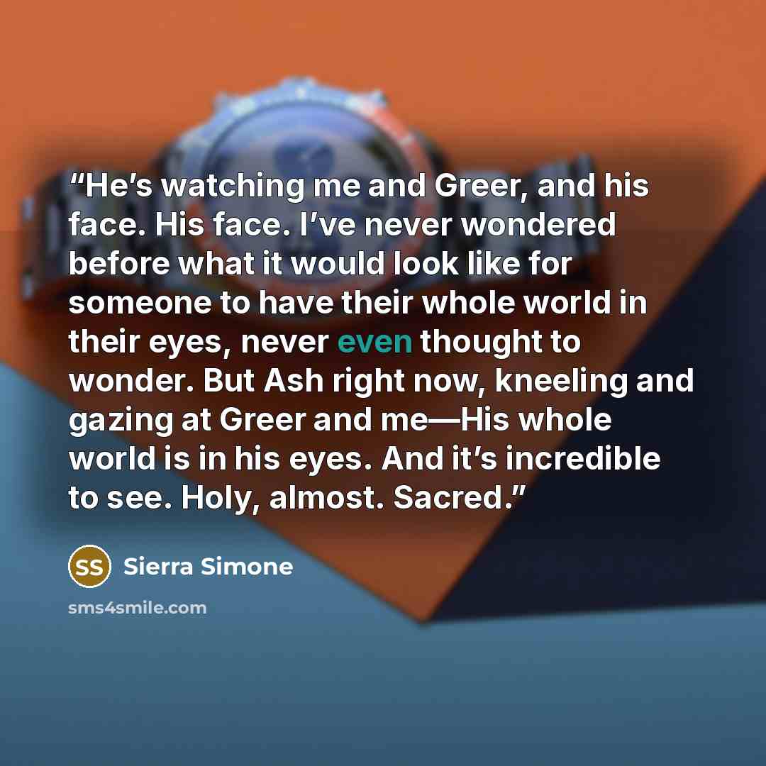 “He’s watching me and Greer, and his face. His face. I’ve never wondered before what it would look like for someone to have their whole world in their eyes, never even thought to wonder. But Ash right now, kneeling and gazing at Greer and me—His whole world is in his eyes. And it’s incredible to…” quote by Sierra Simone