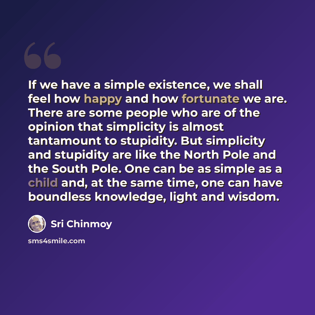 “If we have a simple existence, we shall feel how happy and how fortunate we are. There are some people who are of the opinion that simplicity is almost tantamount to stupidity. But simplicity and stupidity are like the North Pole and the South Pole. One can be as simple as a child and, at the same…” quote by Sri Chinmoy