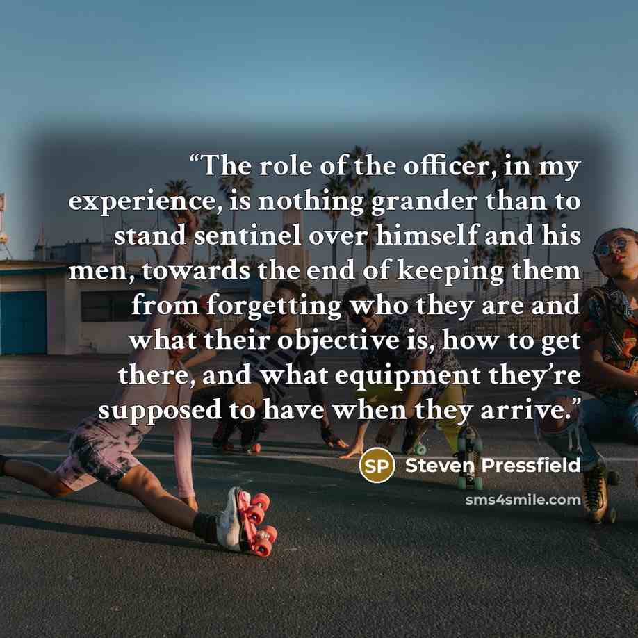 “The role of the officer, in my experience, is nothing grander than to stand sentinel over himself and his men, towards the end of keeping them from forgetting who they are and what their objective is, how to get there, and what equipment they’re supposed to have when they arrive.” quote by Steven Pressfield