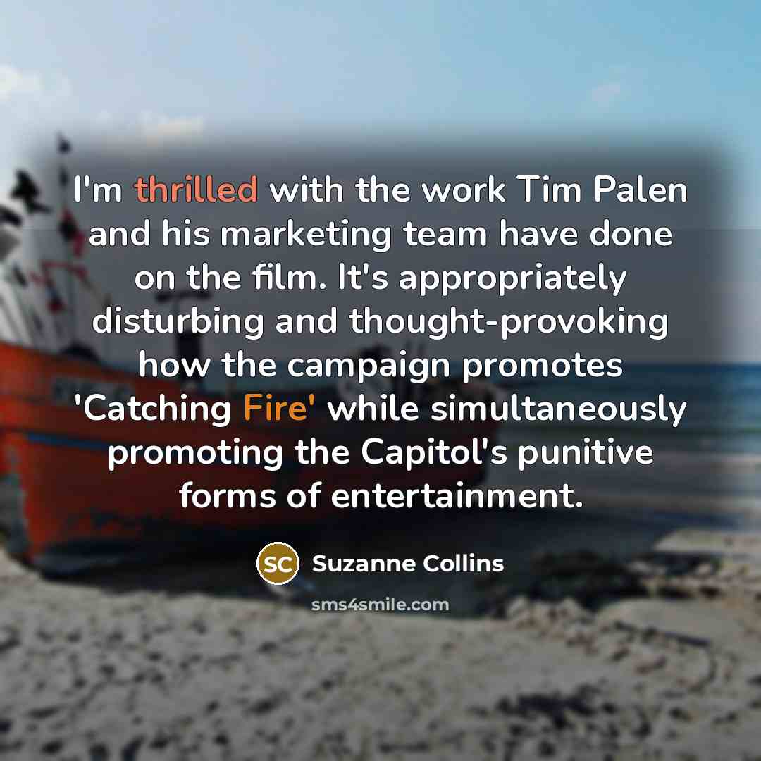 “I'm thrilled with the work Tim Palen and his marketing team have done on the film. It's appropriately disturbing and thought-provoking how the campaign promotes 'Catching Fire' while simultaneously promoting the Capitol's punitive forms of entertainment.” quote by Suzanne Collins