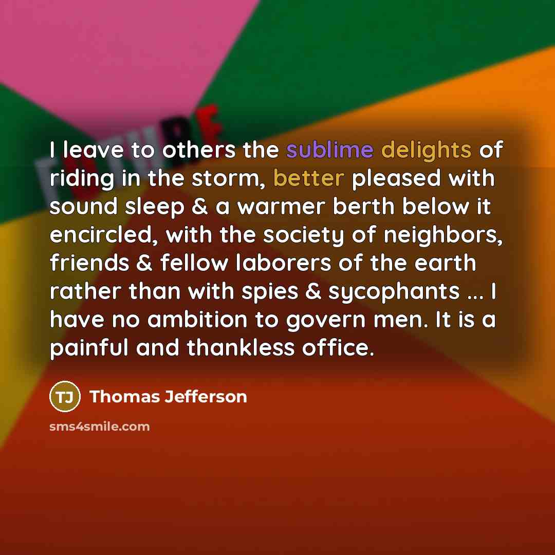 “I leave to others the sublime delights of riding in the storm, better pleased with sound sleep & a warmer berth below it encircled, with the society of neighbors, friends & fellow laborers of the earth rather than with spies & sycophants ... I have no ambition to govern men. It is a painful and…” quote by Thomas Jefferson