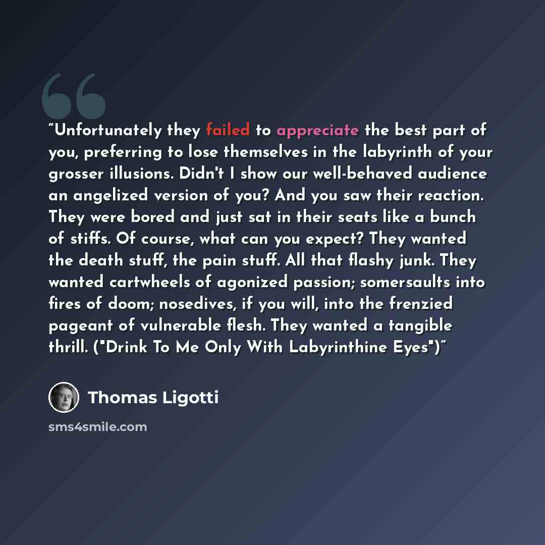 “Unfortunately they failed to appreciate the best part of you, preferring to lose themselves in the labyrinth of your grosser illusions. Didn't I show our well-behaved audience an angelized version of you? And you saw their reaction. They were bored and just sat in their seats like a bunch of…” quote by Thomas Ligotti