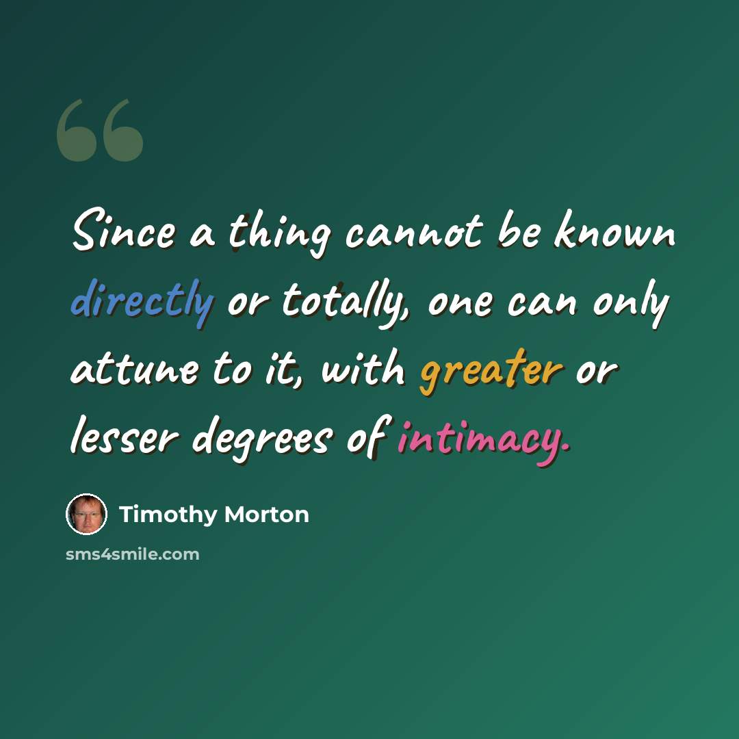 “Since a thing cannot be known directly or totally, one can only attune to it, with greater or lesser degrees of intimacy.” quote by Timothy Morton