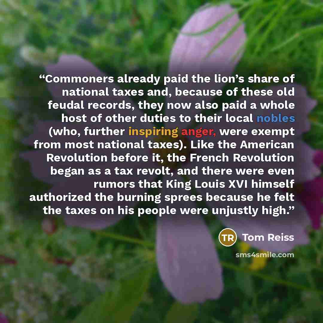 “Commoners already paid the lion’s share of national taxes and, because of these old feudal records, they now also paid a whole host of other duties to their local nobles (who, further inspiring anger, were exempt from most national taxes). Like the American Revolution before it, the French…” quote by Tom Reiss
