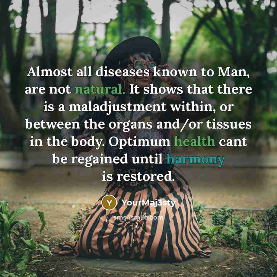 “Almost all diseases known to Man, are not natural. It shows that there is a maladjustment within, or between the organs and/or tissues in the body. Optimum health cant be regained until harmony is restored.” quote by YourMaj3sty