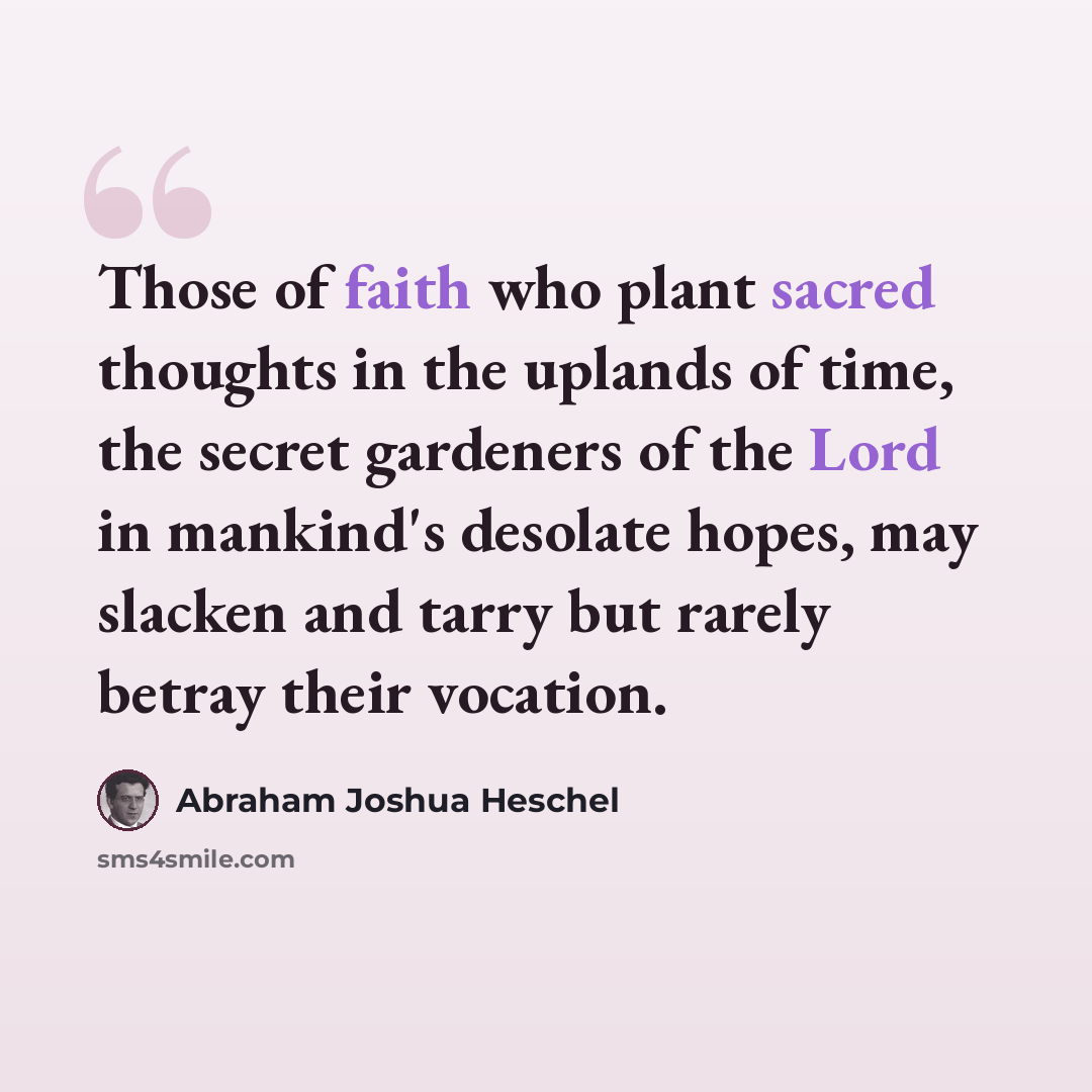 “Those of faith who plant sacred thoughts in the uplands of time, the secret gardeners of the Lord in mankind's desolate hopes, may slacken and tarry but rarely betray their vocation.” quote by Abraham Joshua Heschel