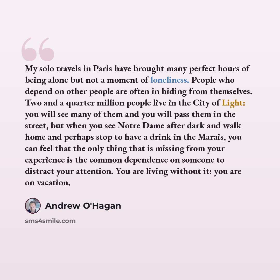 “My solo travels in Paris have brought many perfect hours of being alone but not a moment of loneliness. People who depend on other people are often in hiding from themselves. Two and a quarter million people live in the City of Light: you will see many of them and you will pass them in the street…” quote by Andrew O'Hagan