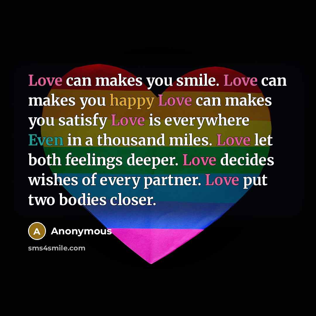 “Love can makes you smile. Love can makes you happy Love can makes you satisfy Love is everywhere Even in a thousand miles. Love let both feelings deeper. Love decides wishes of every partner. Love put two bodies closer.” quote by Anonymous