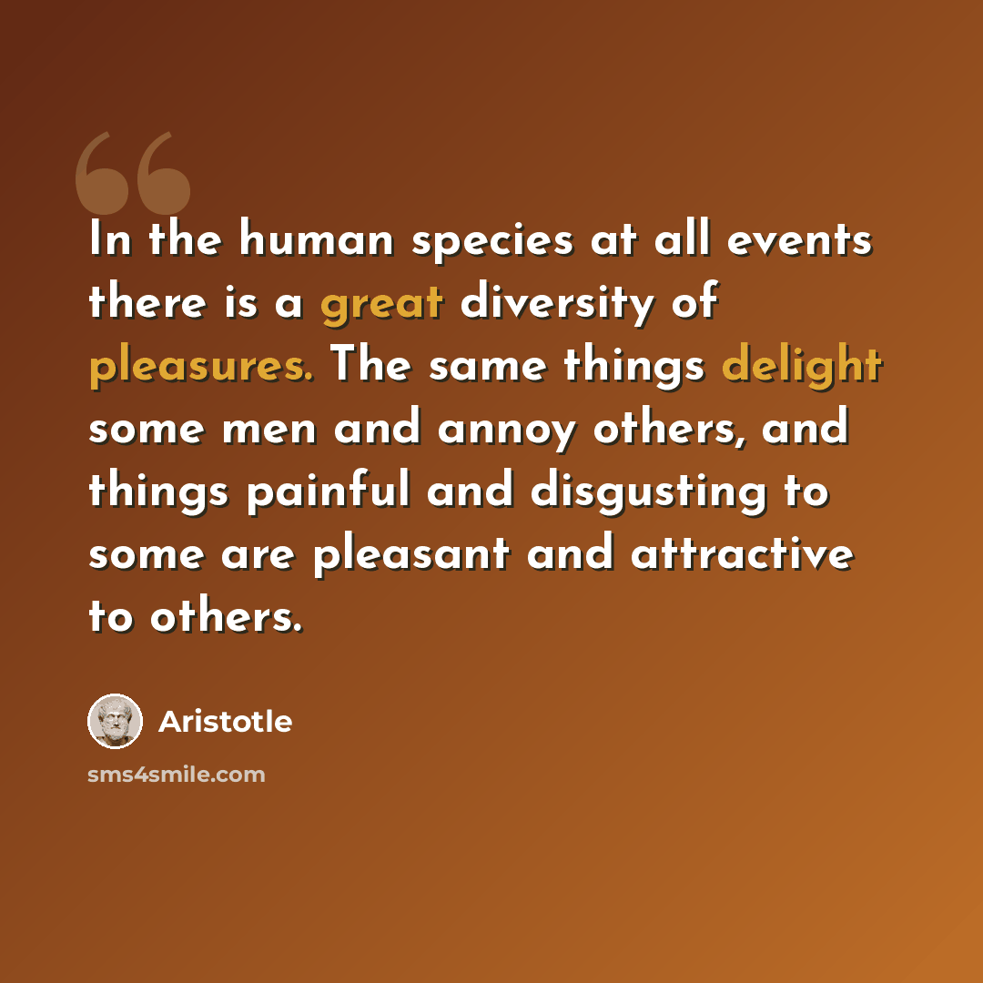 “In the human species at all events there is a great diversity of pleasures. The same things delight some men and annoy others, and things painful and disgusting to some are pleasant and attractive to others.” quote by Aristotle
