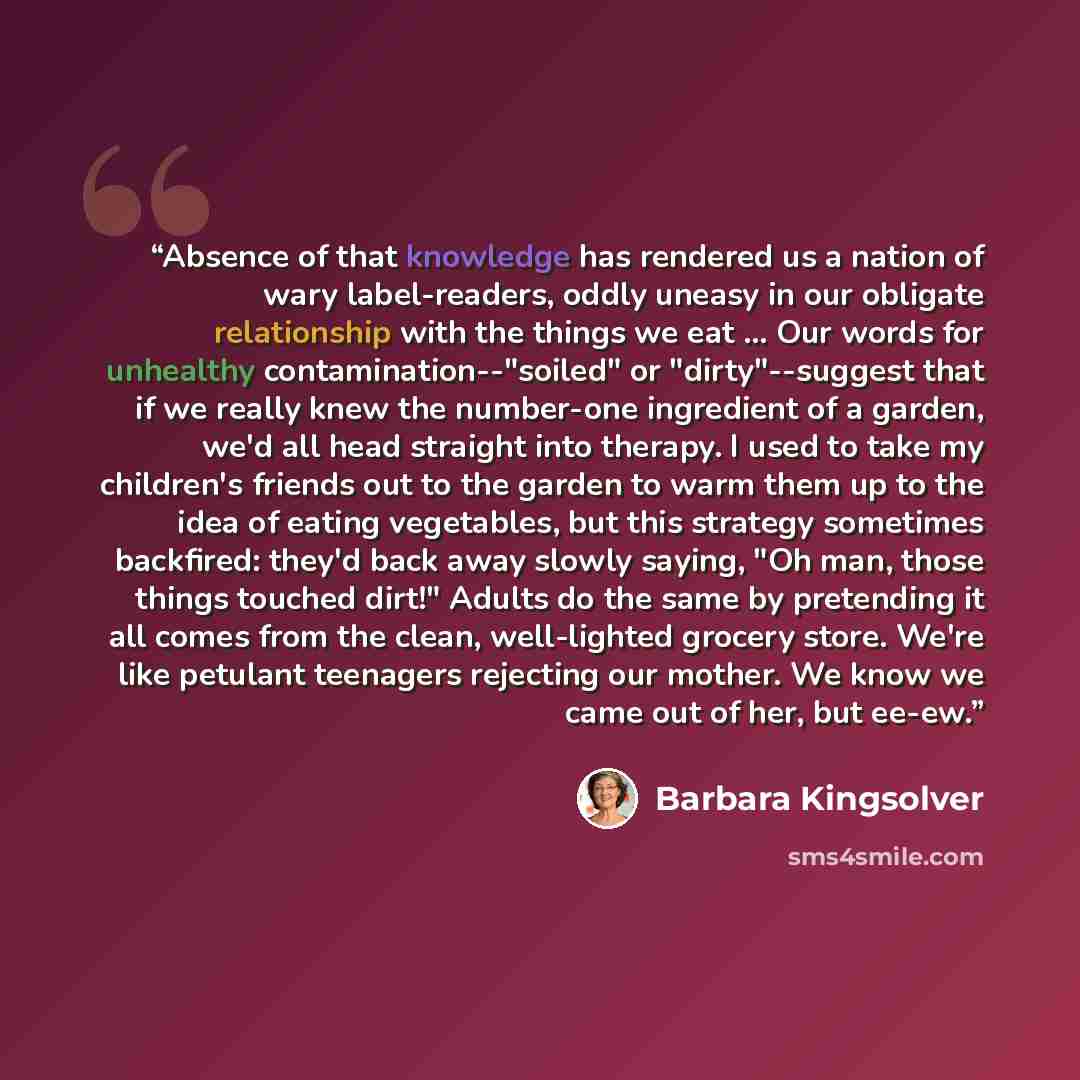 “Absence of that knowledge has rendered us a nation of wary label-readers, oddly uneasy in our obligate relationship with the things we eat ... Our words for unhealthy contamination--"soiled" or "dirty"--suggest that if we really knew the number-one ingredient of a garden, we'd all head straight…” quote by Barbara Kingsolver