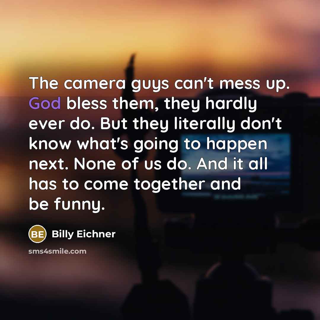 “The camera guys can't mess up. God bless them, they hardly ever do. But they literally don't know what's going to happen next. None of us do. And it all has to come together and be funny.” quote by Billy Eichner