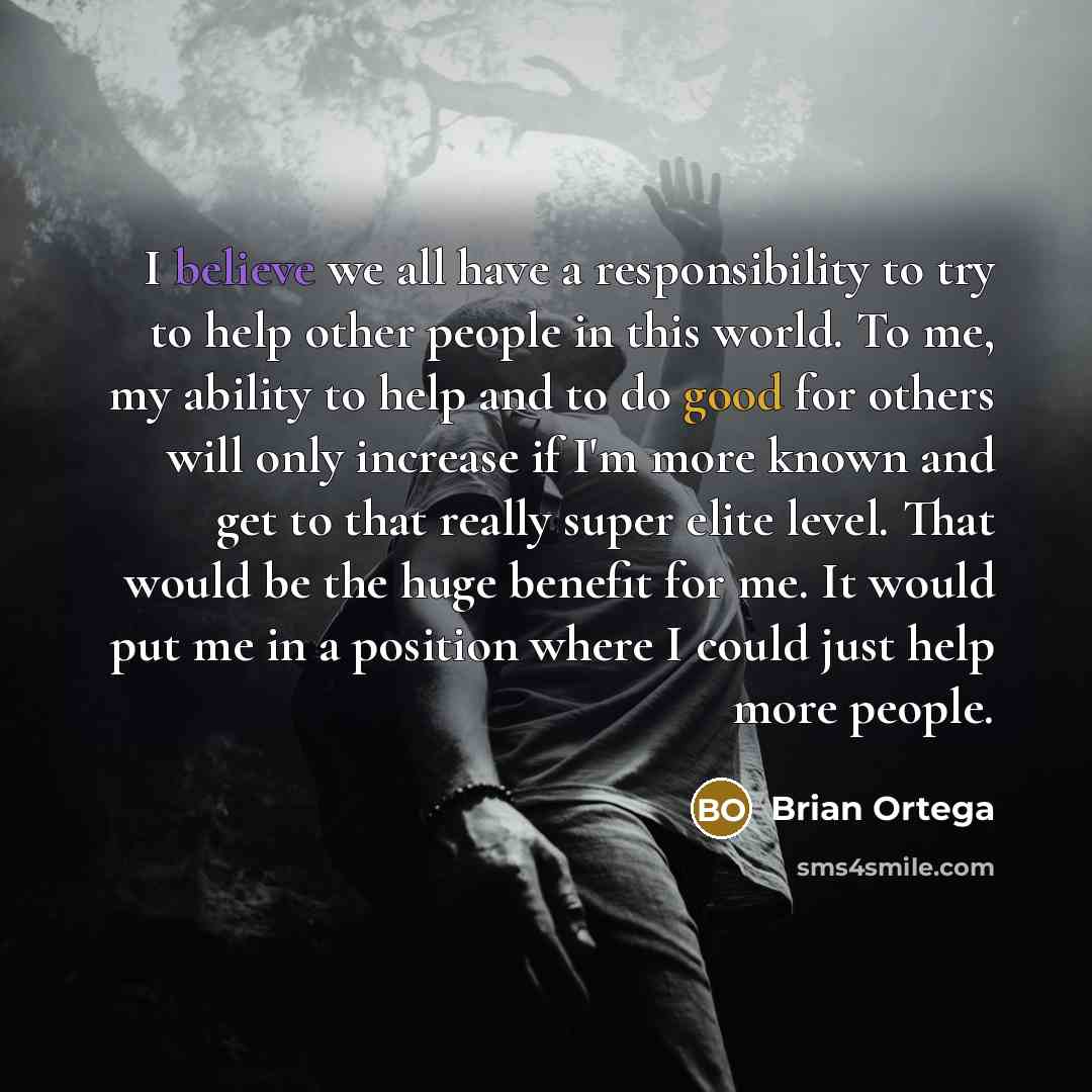 “I believe we all have a responsibility to try to help other people in this world. To me, my ability to help and to do good for others will only increase if I'm more known and get to that really super elite level. That would be the huge benefit for me. It would put me in a position where I could…” quote by Brian Ortega