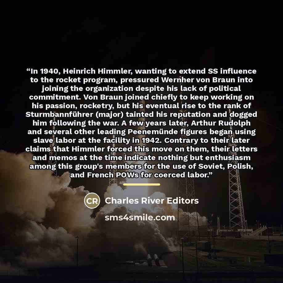 “In 1940, Heinrich Himmler, wanting to extend SS influence to the rocket program, pressured Wernher von Braun into joining the organization despite his lack of political commitment. Von Braun joined chiefly to keep working on his passion, rocketry, but his eventual rise to the rank of…” quote by Charles River Editors