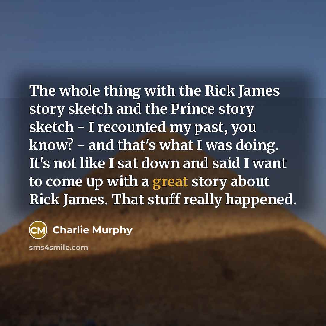 “The whole thing with the Rick James story sketch and the Prince story sketch - I recounted my past, you know? - and that's what I was doing. It's not like I sat down and said I want to come up with a great story about Rick James. That stuff really happened.” quote by Charlie Murphy