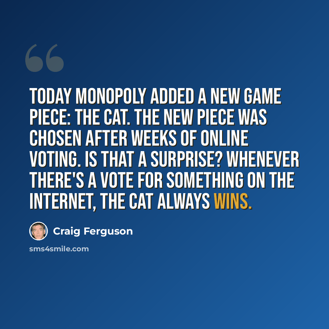 “Today Monopoly added a new game piece: the cat. The new piece was chosen after weeks of online voting. Is that a surprise? Whenever there's a vote for something on the Internet, the cat always wins.” quote by Craig Ferguson