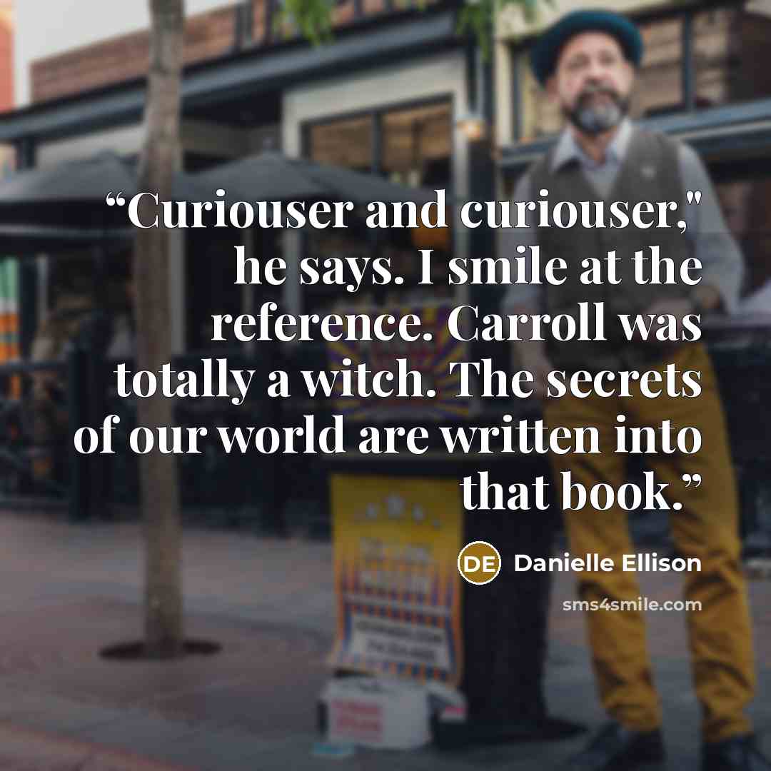“Curiouser and curiouser," he says. I smile at the reference. Carroll was totally a witch. The secrets of our world are written into that book.” quote by Danielle Ellison