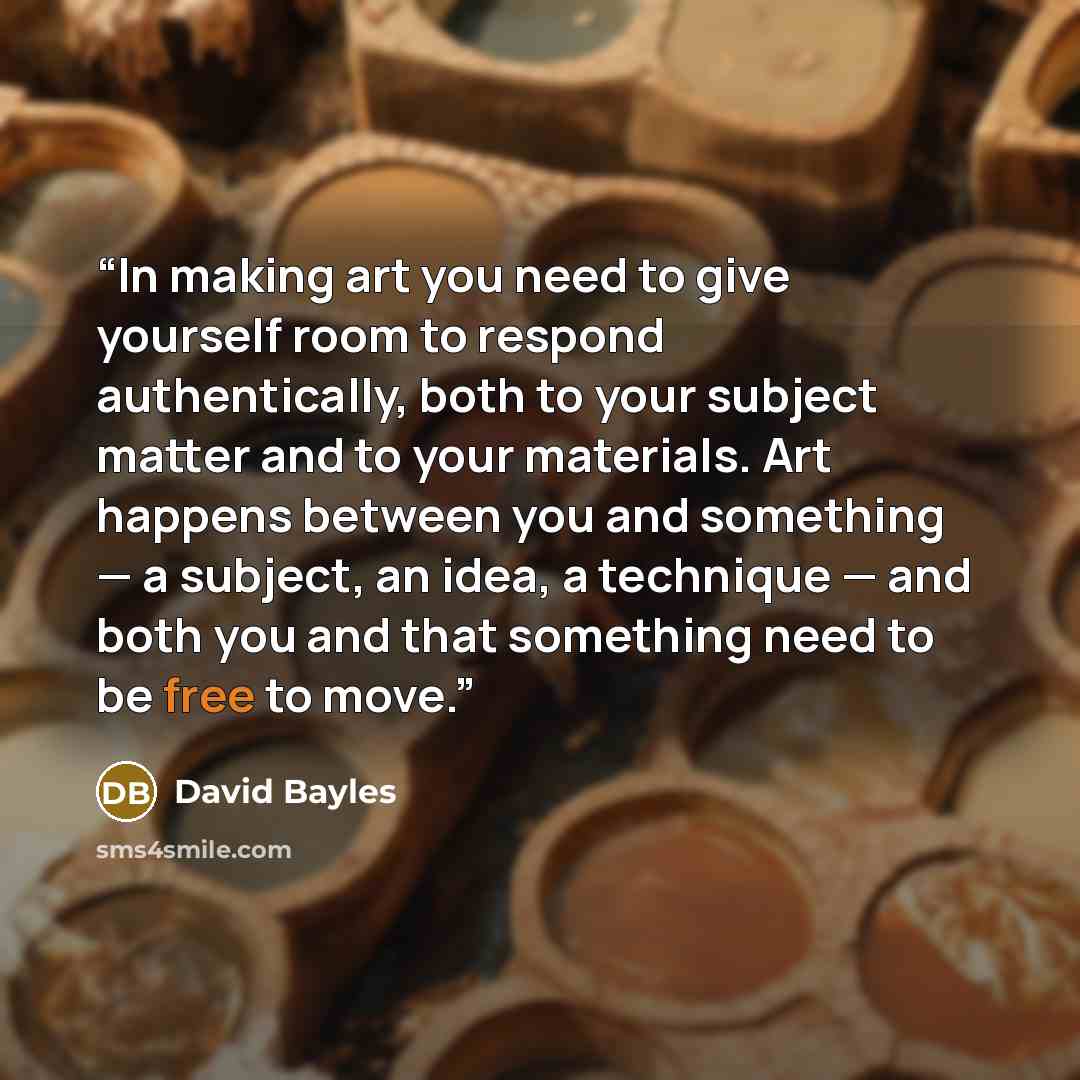 “In making art you need to give yourself room to respond authentically, both to your subject matter and to your materials. Art happens between you and something — a subject, an idea, a technique — and both you and that something need to be free to move.” quote by David Bayles