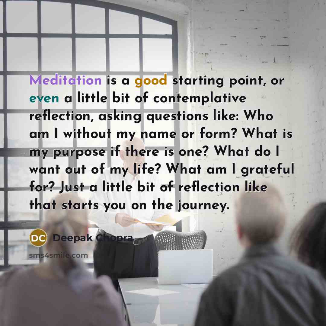 “Meditation is a good starting point, or even a little bit of contemplative reflection, asking questions like: Who am I without my name or form? What is my purpose if there is one? What do I want out of my life? What am I grateful for? Just a little bit of reflection like that starts you on the…” quote by Deepak Chopra