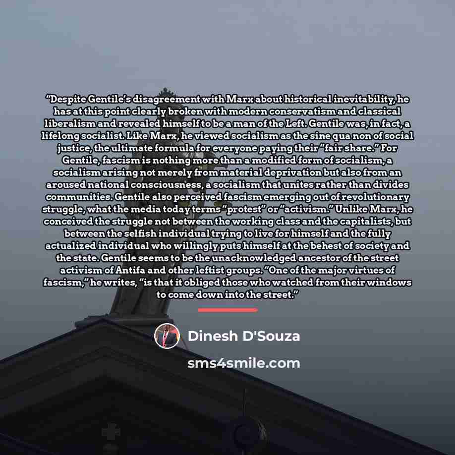 “Despite Gentile’s disagreement with Marx about historical inevitability, he has at this point clearly broken with modern conservatism and classical liberalism and revealed himself to be a man of the Left. Gentile was, in fact, a lifelong socialist. Like Marx, he viewed socialism as the sine qua…” quote by Dinesh D'Souza