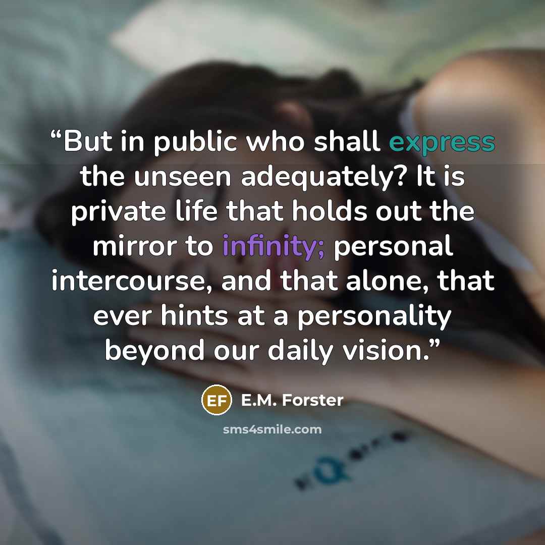 “But in public who shall express the unseen adequately? It is private life that holds out the mirror to infinity; personal intercourse, and that alone, that ever hints at a personality beyond our daily vision.” quote by E.M. Forster