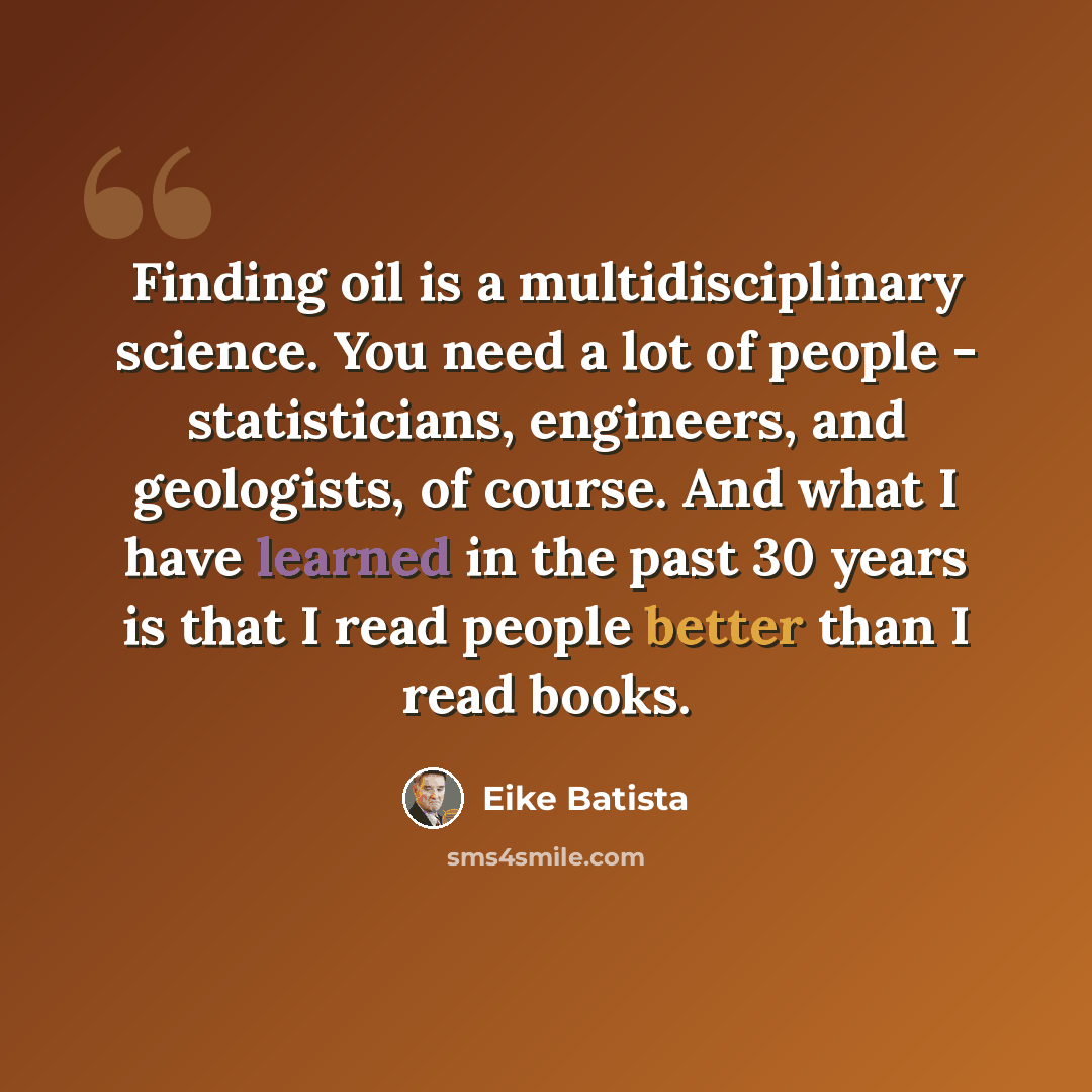 “Finding oil is a multidisciplinary science. You need a lot of people - statisticians, engineers, and geologists, of course. And what I have learned in the past 30 years is that I read people better than I read books.” quote by Eike Batista